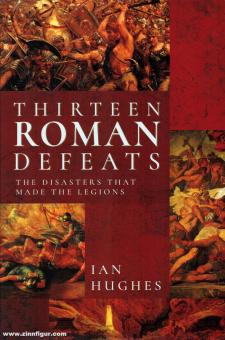 Hughes, Ian: Thirteen Roman Defeats. The Disasters that made the Legions 