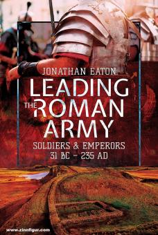 Eaton, Jonathan Mark: Leading the Roman Army. Soldiers and Emperors, 31 BC - 235 AD 